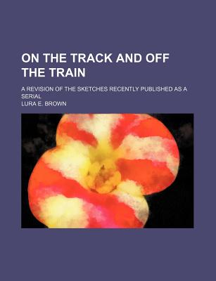 On the Track and Off the Train A Revision of the Sketches Recently Published as a Serial Lura E. Brown